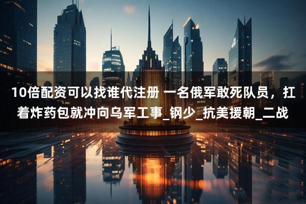 10倍配资可以找谁代注册 一名俄军敢死队员，扛着炸药包就冲向乌军工事_钢少_抗美援朝_二战
