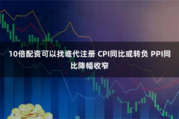10倍配资可以找谁代注册 CPI同比或转负 PPI同比降幅收窄