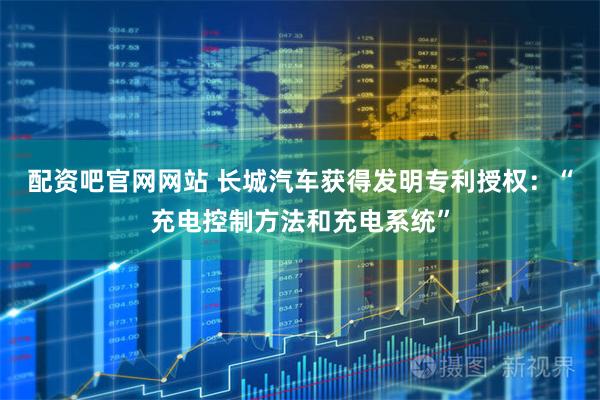 配资吧官网网站 长城汽车获得发明专利授权：“充电控制方法和充电系统”