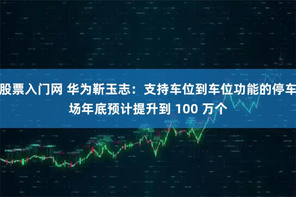 股票入门网 华为靳玉志：支持车位到车位功能的停车场年底预计提升到 100 万个