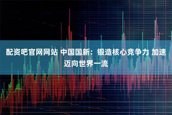 配资吧官网网站 中国国新：锻造核心竞争力 加速迈向世界一流