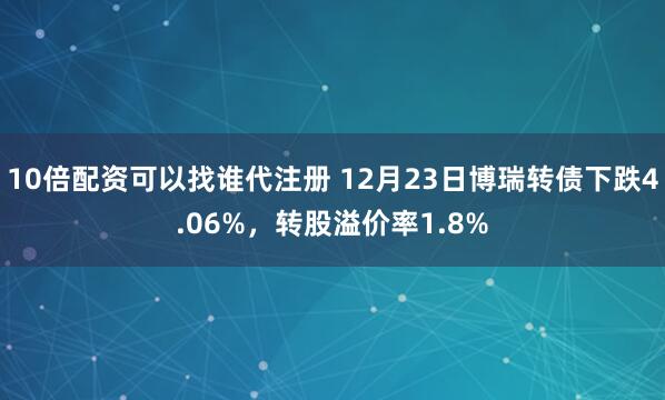10倍配资可以找谁代注册 12月23日博瑞转债下跌4.06%，转股溢价率1.8%