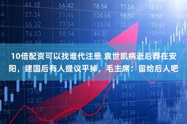 10倍配资可以找谁代注册 袁世凯病逝后葬在安阳，建国后有人提议平掉，毛主席：留给后人吧